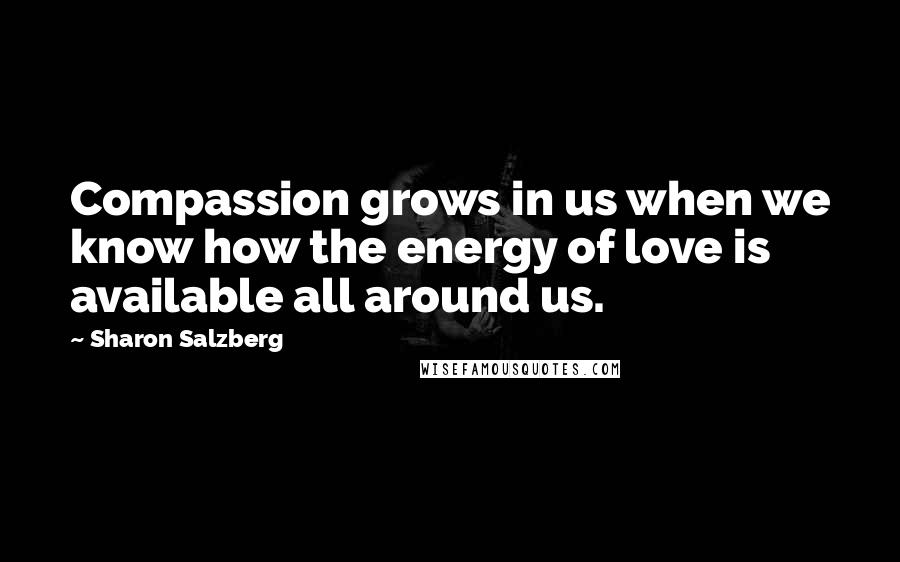 Sharon Salzberg Quotes: Compassion grows in us when we know how the energy of love is available all around us.