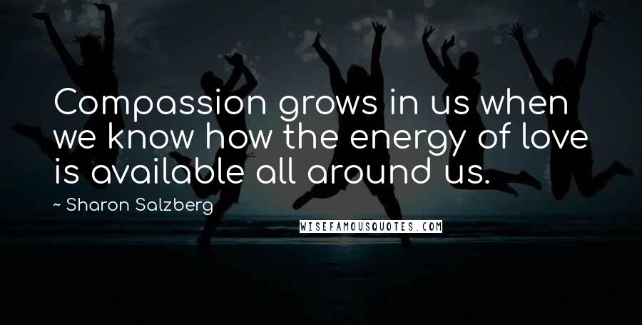 Sharon Salzberg Quotes: Compassion grows in us when we know how the energy of love is available all around us.