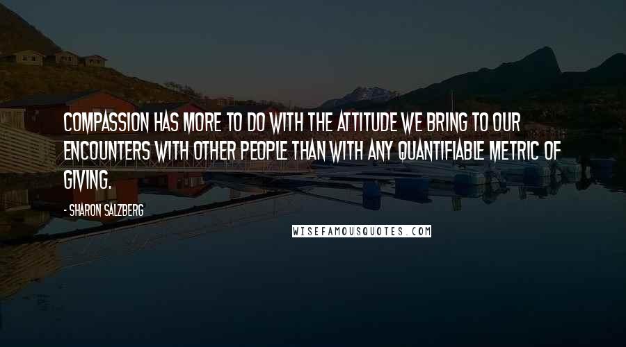 Sharon Salzberg Quotes: Compassion has more to do with the attitude we bring to our encounters with other people than with any quantifiable metric of giving.