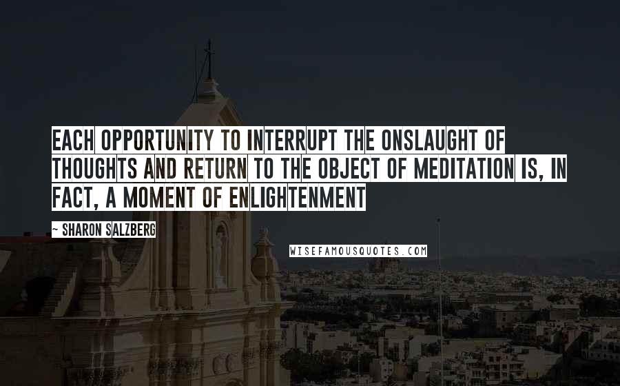 Sharon Salzberg Quotes: Each opportunity to interrupt the onslaught of thoughts and return to the object of meditation is, in fact, a moment of enlightenment