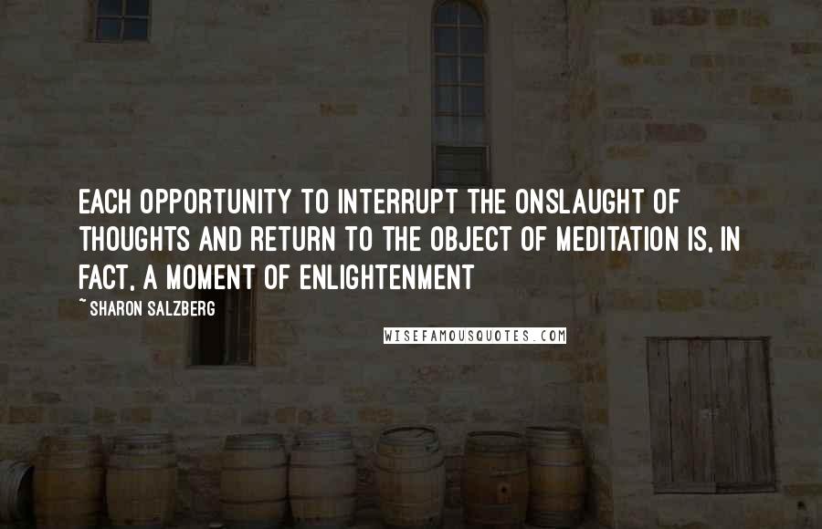 Sharon Salzberg Quotes: Each opportunity to interrupt the onslaught of thoughts and return to the object of meditation is, in fact, a moment of enlightenment