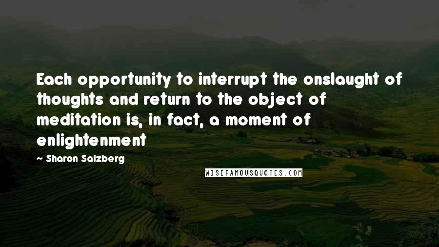 Sharon Salzberg Quotes: Each opportunity to interrupt the onslaught of thoughts and return to the object of meditation is, in fact, a moment of enlightenment