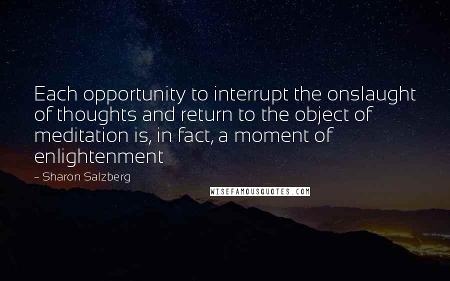 Sharon Salzberg Quotes: Each opportunity to interrupt the onslaught of thoughts and return to the object of meditation is, in fact, a moment of enlightenment