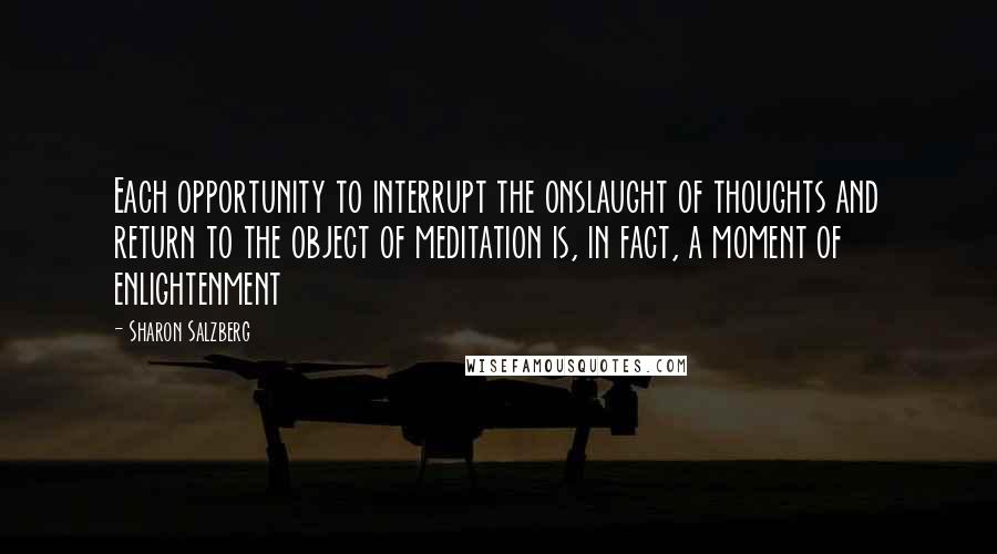 Sharon Salzberg Quotes: Each opportunity to interrupt the onslaught of thoughts and return to the object of meditation is, in fact, a moment of enlightenment