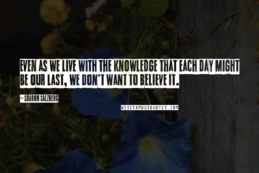 Sharon Salzberg Quotes: Even as we live with the knowledge that each day might be our last, we don't want to believe it.