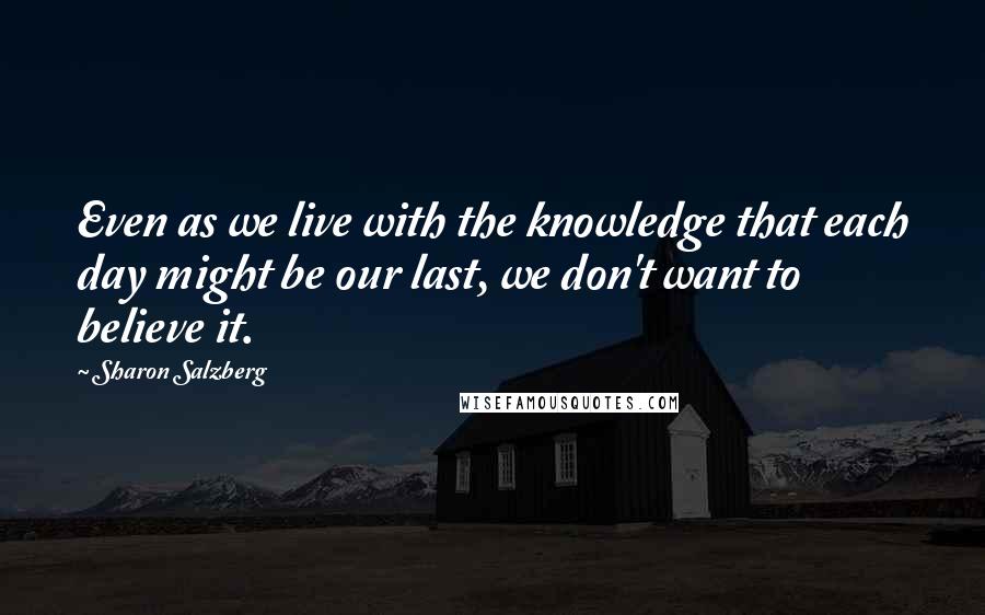 Sharon Salzberg Quotes: Even as we live with the knowledge that each day might be our last, we don't want to believe it.