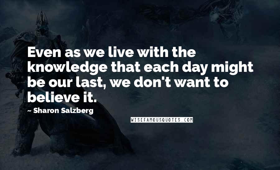 Sharon Salzberg Quotes: Even as we live with the knowledge that each day might be our last, we don't want to believe it.