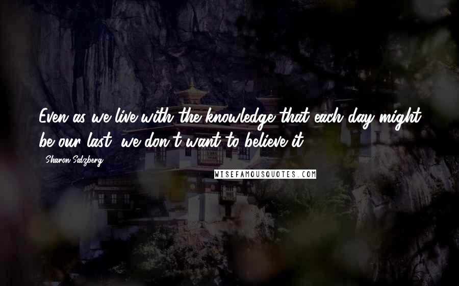 Sharon Salzberg Quotes: Even as we live with the knowledge that each day might be our last, we don't want to believe it.