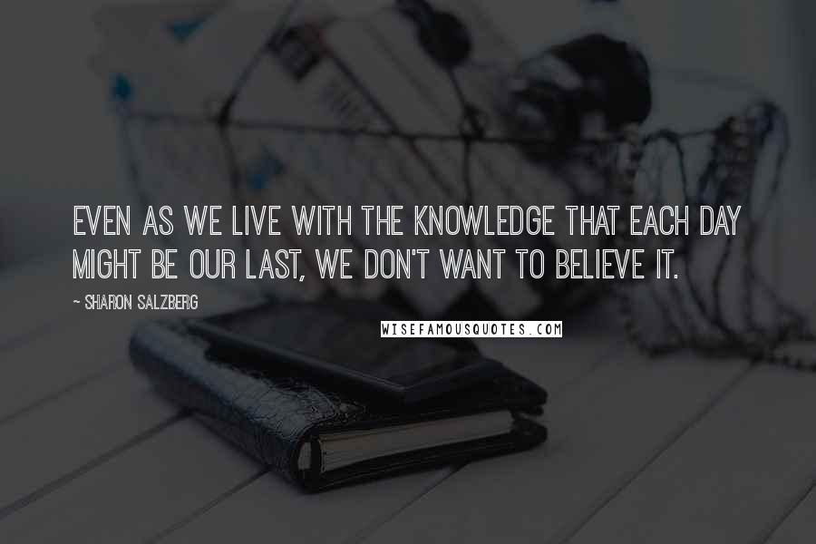 Sharon Salzberg Quotes: Even as we live with the knowledge that each day might be our last, we don't want to believe it.