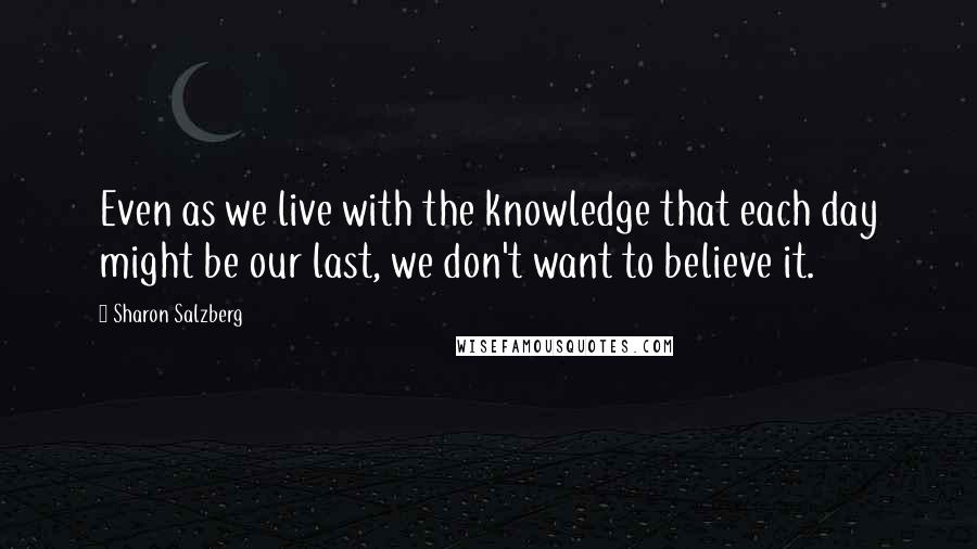 Sharon Salzberg Quotes: Even as we live with the knowledge that each day might be our last, we don't want to believe it.