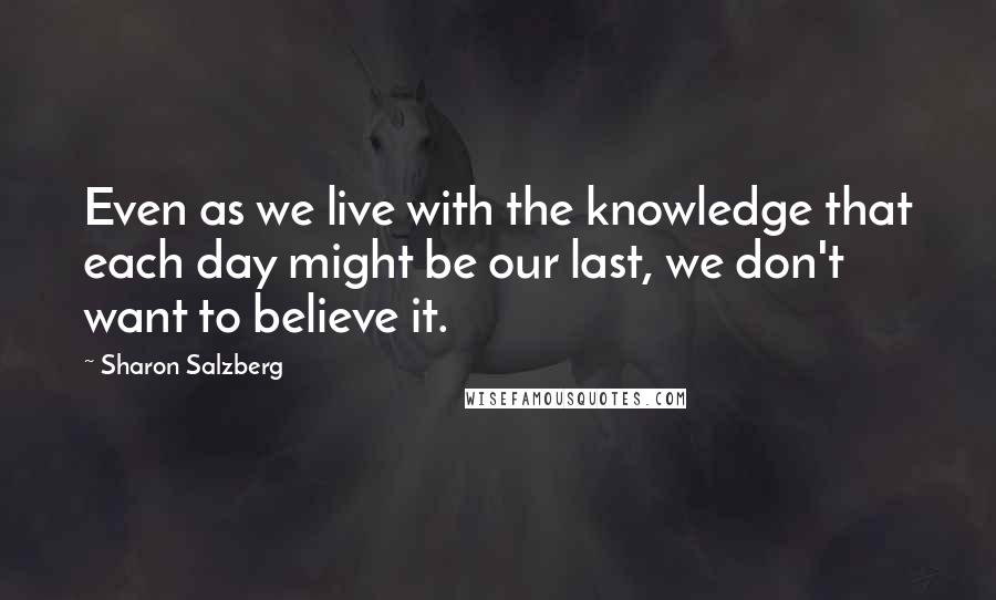 Sharon Salzberg Quotes: Even as we live with the knowledge that each day might be our last, we don't want to believe it.