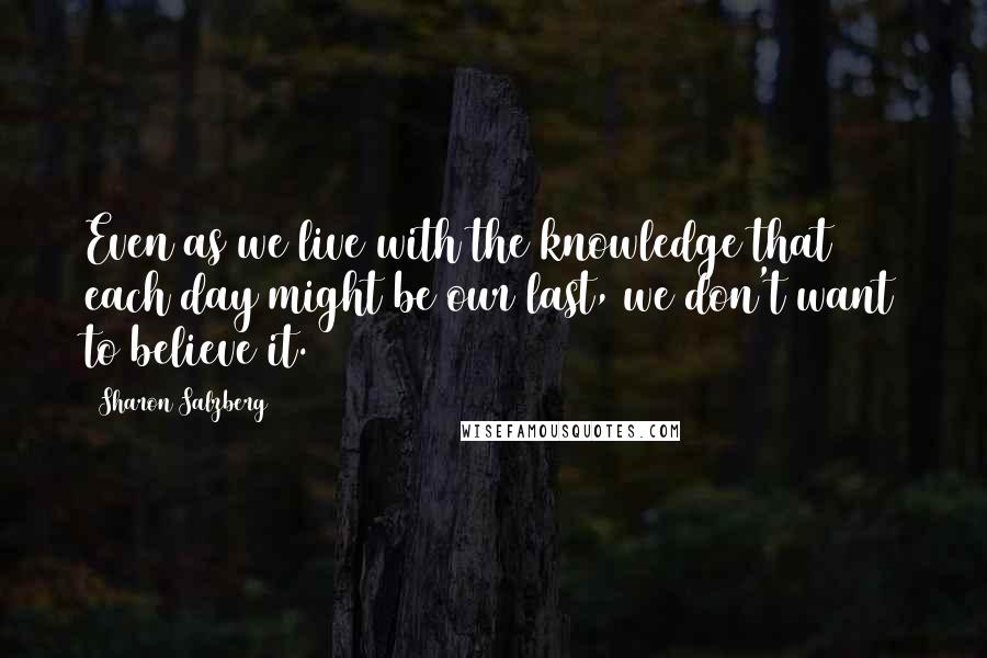 Sharon Salzberg Quotes: Even as we live with the knowledge that each day might be our last, we don't want to believe it.
