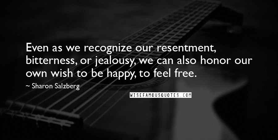 Sharon Salzberg Quotes: Even as we recognize our resentment, bitterness, or jealousy, we can also honor our own wish to be happy, to feel free.