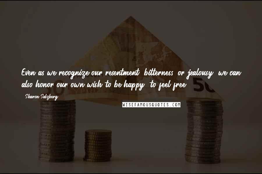 Sharon Salzberg Quotes: Even as we recognize our resentment, bitterness, or jealousy, we can also honor our own wish to be happy, to feel free.