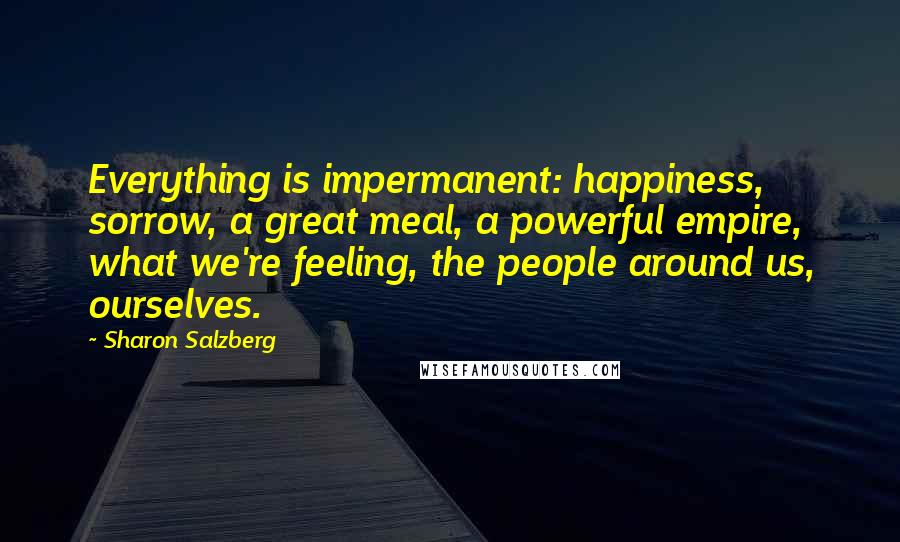 Sharon Salzberg Quotes: Everything is impermanent: happiness, sorrow, a great meal, a powerful empire, what we're feeling, the people around us, ourselves.