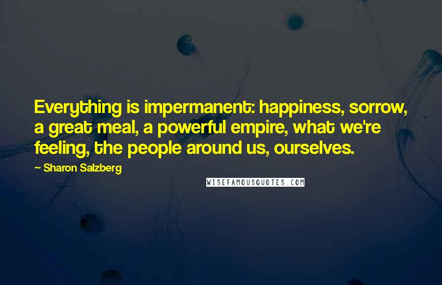 Sharon Salzberg Quotes: Everything is impermanent: happiness, sorrow, a great meal, a powerful empire, what we're feeling, the people around us, ourselves.