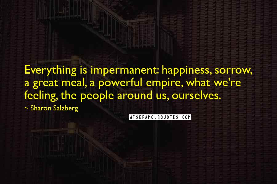 Sharon Salzberg Quotes: Everything is impermanent: happiness, sorrow, a great meal, a powerful empire, what we're feeling, the people around us, ourselves.