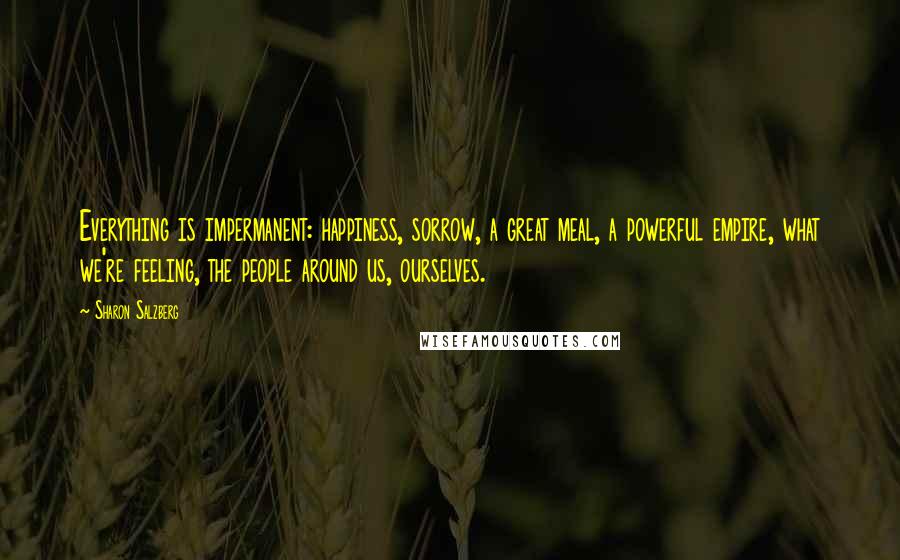 Sharon Salzberg Quotes: Everything is impermanent: happiness, sorrow, a great meal, a powerful empire, what we're feeling, the people around us, ourselves.