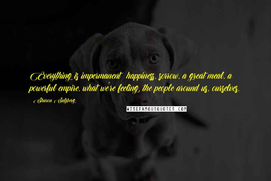 Sharon Salzberg Quotes: Everything is impermanent: happiness, sorrow, a great meal, a powerful empire, what we're feeling, the people around us, ourselves.