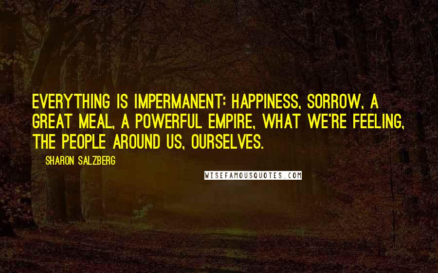 Sharon Salzberg Quotes: Everything is impermanent: happiness, sorrow, a great meal, a powerful empire, what we're feeling, the people around us, ourselves.