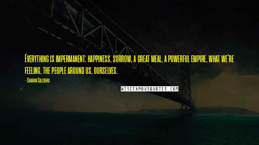 Sharon Salzberg Quotes: Everything is impermanent: happiness, sorrow, a great meal, a powerful empire, what we're feeling, the people around us, ourselves.