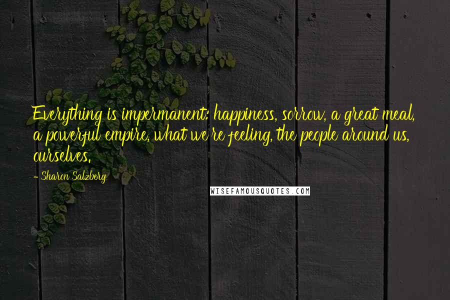 Sharon Salzberg Quotes: Everything is impermanent: happiness, sorrow, a great meal, a powerful empire, what we're feeling, the people around us, ourselves.