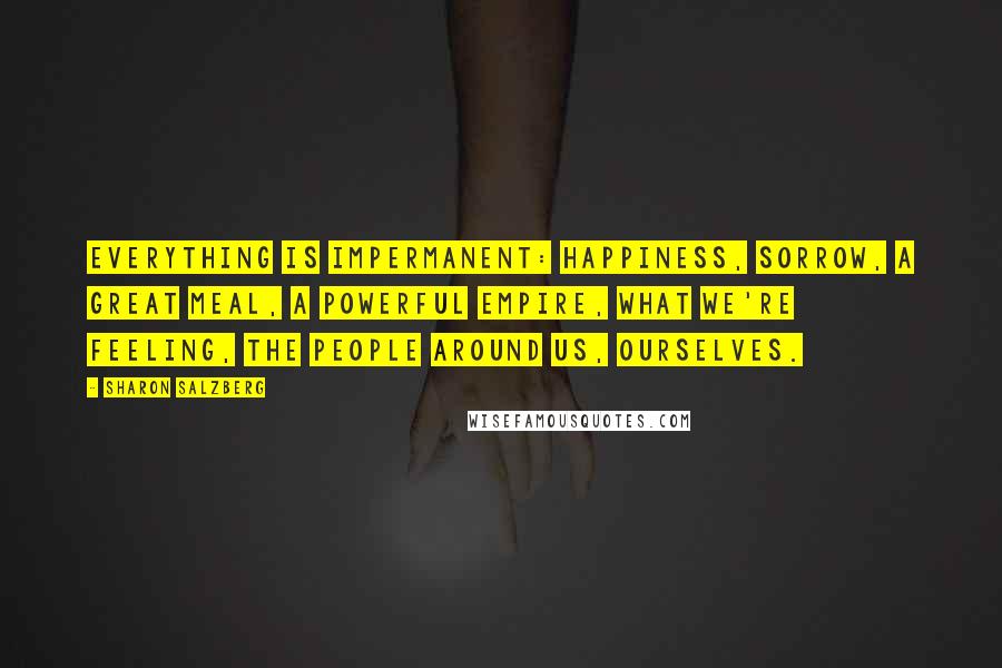 Sharon Salzberg Quotes: Everything is impermanent: happiness, sorrow, a great meal, a powerful empire, what we're feeling, the people around us, ourselves.