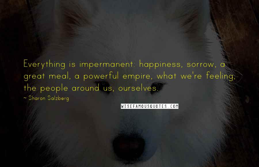 Sharon Salzberg Quotes: Everything is impermanent: happiness, sorrow, a great meal, a powerful empire, what we're feeling, the people around us, ourselves.