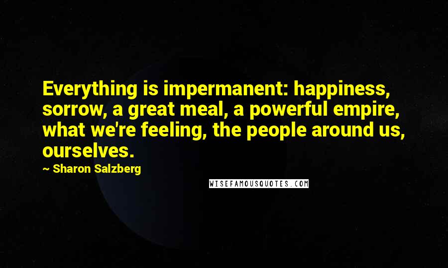 Sharon Salzberg Quotes: Everything is impermanent: happiness, sorrow, a great meal, a powerful empire, what we're feeling, the people around us, ourselves.