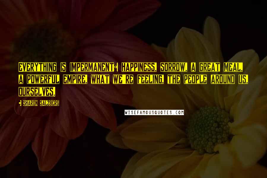 Sharon Salzberg Quotes: Everything is impermanent: happiness, sorrow, a great meal, a powerful empire, what we're feeling, the people around us, ourselves.