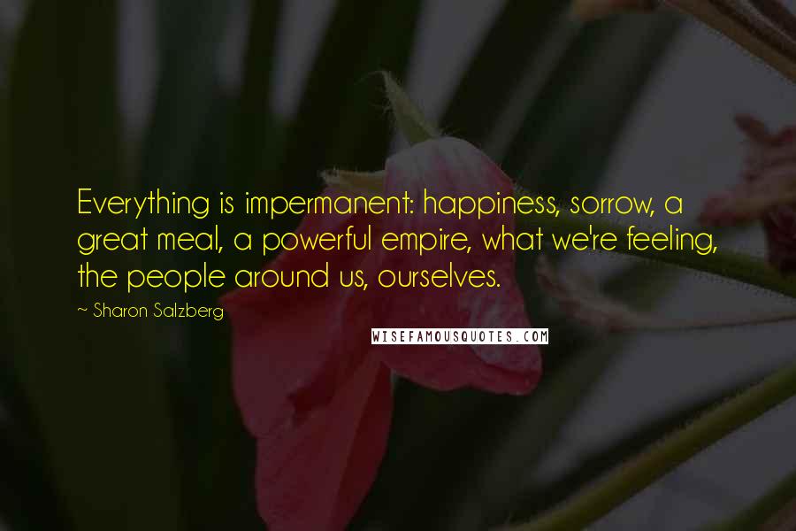 Sharon Salzberg Quotes: Everything is impermanent: happiness, sorrow, a great meal, a powerful empire, what we're feeling, the people around us, ourselves.