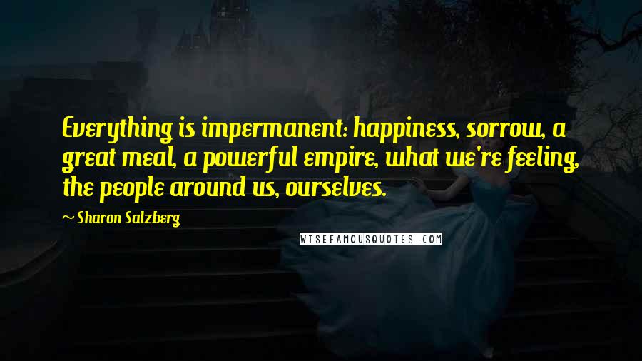 Sharon Salzberg Quotes: Everything is impermanent: happiness, sorrow, a great meal, a powerful empire, what we're feeling, the people around us, ourselves.