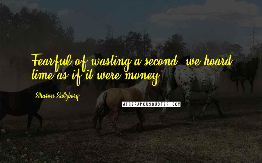 Sharon Salzberg Quotes: Fearful of wasting a second, we hoard time as if it were money.