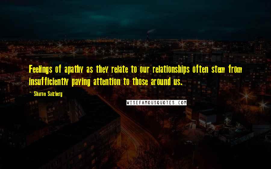 Sharon Salzberg Quotes: Feelings of apathy as they relate to our relationships often stem from insufficiently paying attention to those around us.