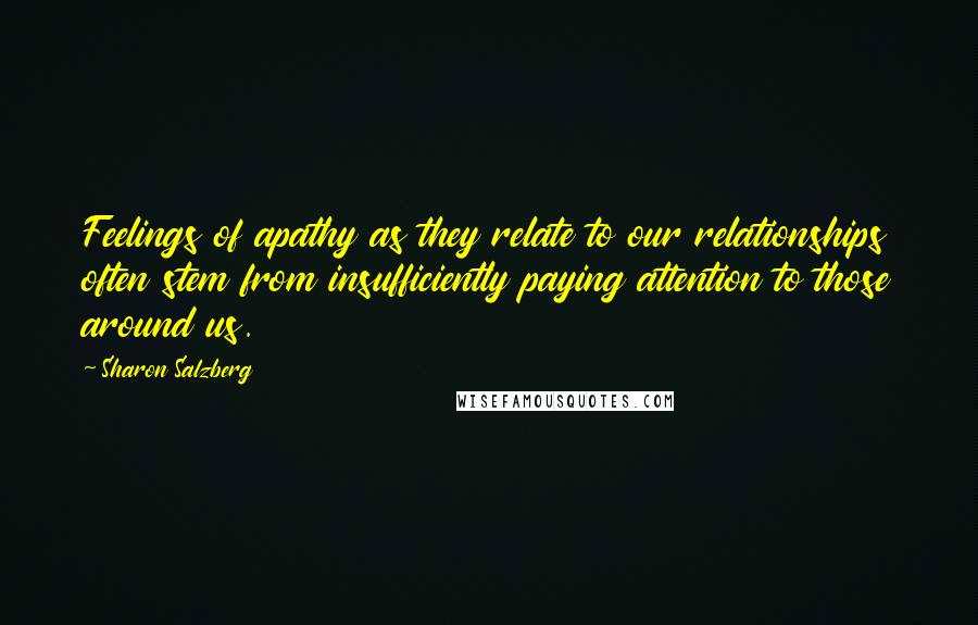 Sharon Salzberg Quotes: Feelings of apathy as they relate to our relationships often stem from insufficiently paying attention to those around us.