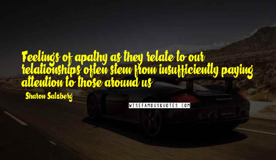 Sharon Salzberg Quotes: Feelings of apathy as they relate to our relationships often stem from insufficiently paying attention to those around us.