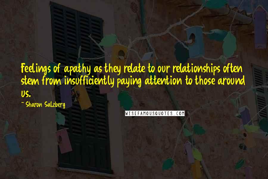 Sharon Salzberg Quotes: Feelings of apathy as they relate to our relationships often stem from insufficiently paying attention to those around us.