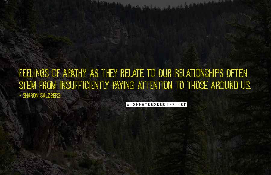 Sharon Salzberg Quotes: Feelings of apathy as they relate to our relationships often stem from insufficiently paying attention to those around us.