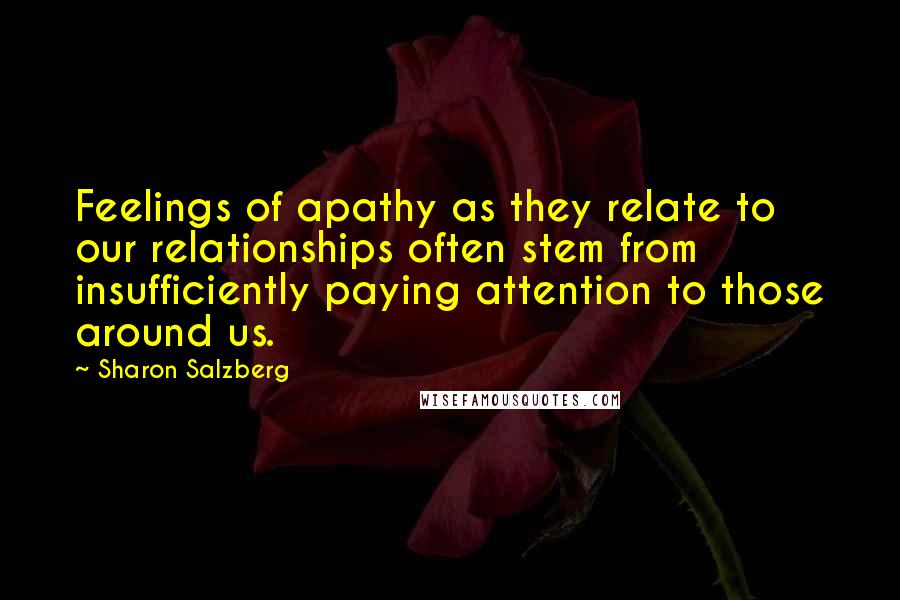 Sharon Salzberg Quotes: Feelings of apathy as they relate to our relationships often stem from insufficiently paying attention to those around us.