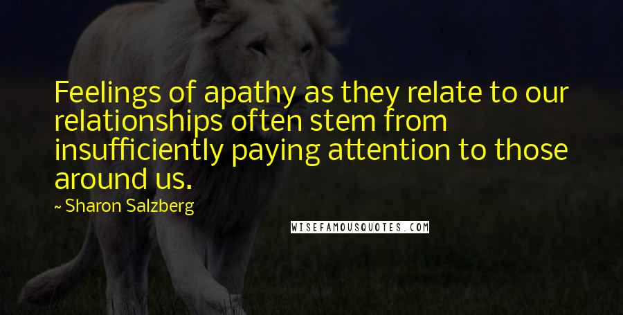 Sharon Salzberg Quotes: Feelings of apathy as they relate to our relationships often stem from insufficiently paying attention to those around us.