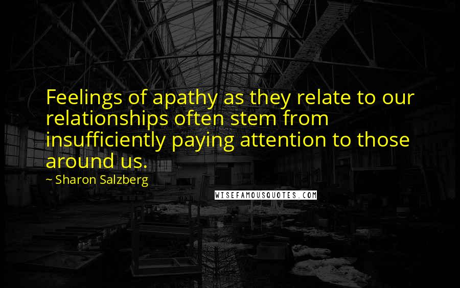 Sharon Salzberg Quotes: Feelings of apathy as they relate to our relationships often stem from insufficiently paying attention to those around us.