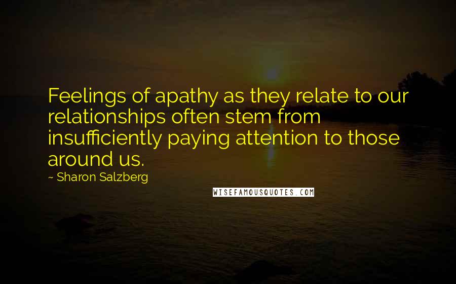 Sharon Salzberg Quotes: Feelings of apathy as they relate to our relationships often stem from insufficiently paying attention to those around us.