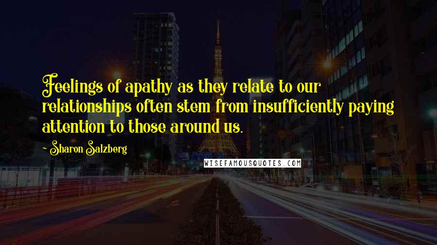 Sharon Salzberg Quotes: Feelings of apathy as they relate to our relationships often stem from insufficiently paying attention to those around us.