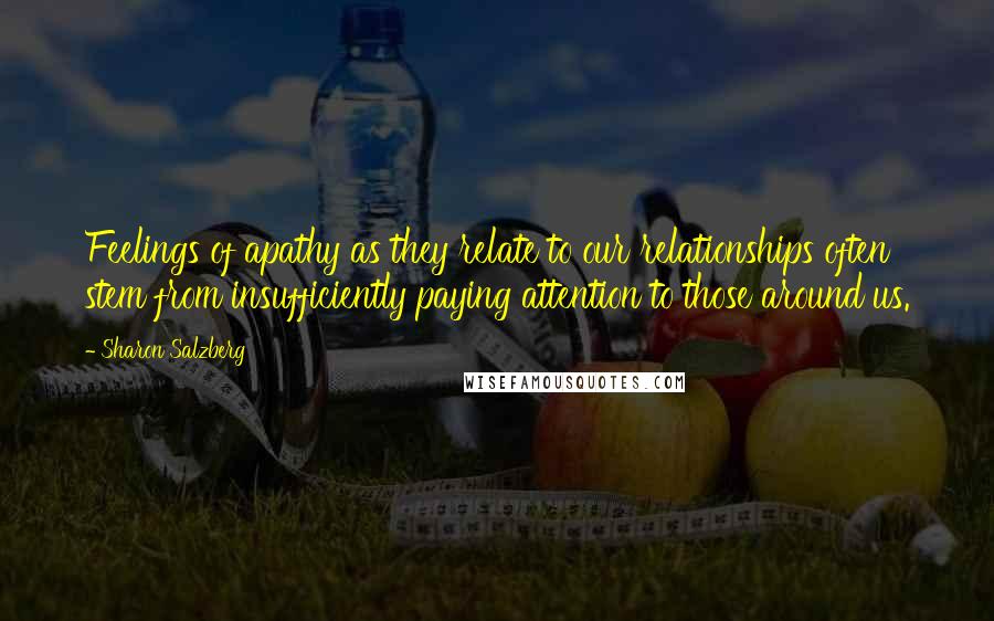 Sharon Salzberg Quotes: Feelings of apathy as they relate to our relationships often stem from insufficiently paying attention to those around us.