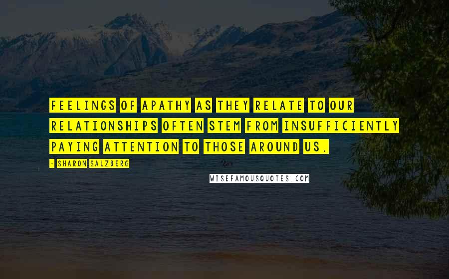 Sharon Salzberg Quotes: Feelings of apathy as they relate to our relationships often stem from insufficiently paying attention to those around us.