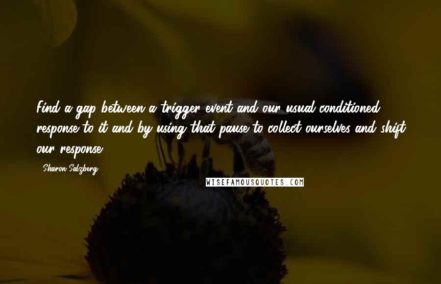Sharon Salzberg Quotes: Find a gap between a trigger event and our usual conditioned response to it and by using that pause to collect ourselves and shift our response