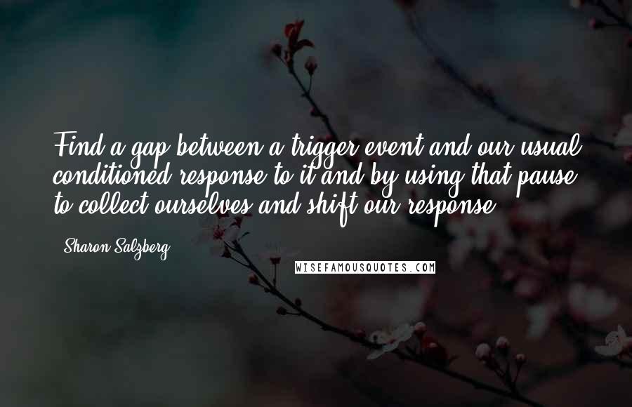 Sharon Salzberg Quotes: Find a gap between a trigger event and our usual conditioned response to it and by using that pause to collect ourselves and shift our response