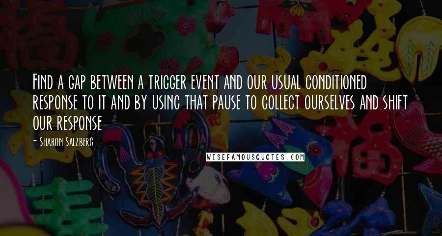 Sharon Salzberg Quotes: Find a gap between a trigger event and our usual conditioned response to it and by using that pause to collect ourselves and shift our response