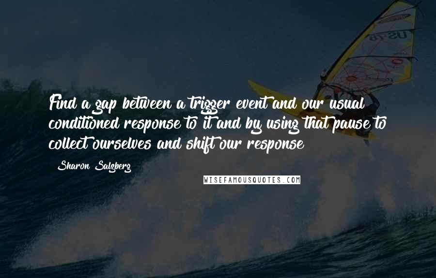 Sharon Salzberg Quotes: Find a gap between a trigger event and our usual conditioned response to it and by using that pause to collect ourselves and shift our response