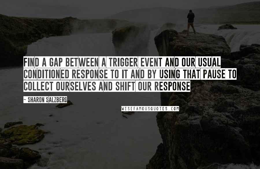 Sharon Salzberg Quotes: Find a gap between a trigger event and our usual conditioned response to it and by using that pause to collect ourselves and shift our response